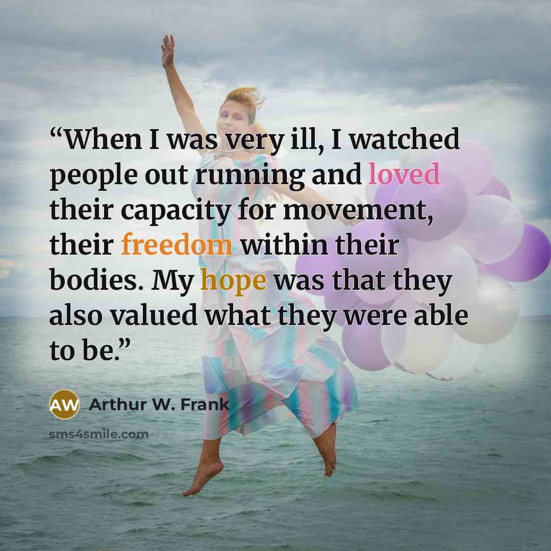 “When I was very ill, I watched people out running and loved their capacity for movement, their freedom within their bodies. My hope was that they also valued what they were able to be.” quote by Arthur W. Frank