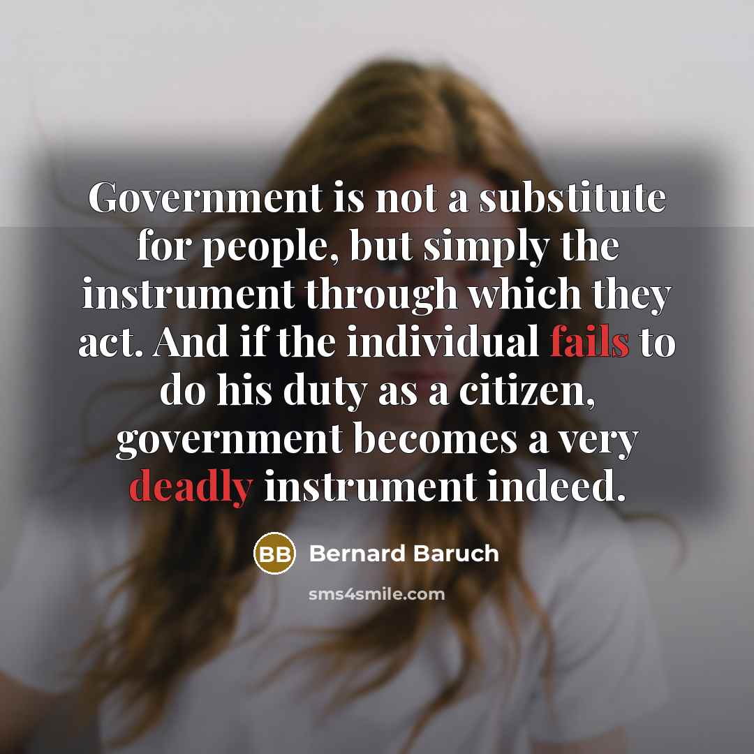 “Government is not a substitute for people, but simply the instrument through which they act. And if the individual fails to do his duty as a citizen, government becomes a very deadly instrument indeed.” quote by Bernard Baruch
