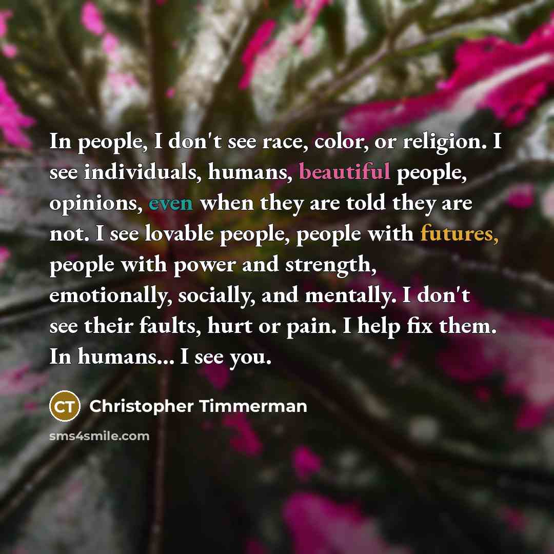 “In people, I don't see race, color, or religion. I see individuals, humans, beautiful people, opinions, even when they are told they are not. I see lovable people, people with futures, people with power and strength, emotionally, socially, and mentally. I don't see their faults, hurt or pain. I…” quote by Christopher Timmerman
