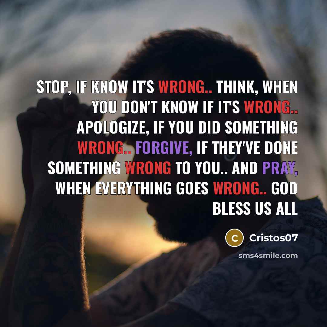 “STOP, if know it's wrong.. THINK, when you don't know if it's wrong.. APOLOGIZE, if you did something wrong.. FORGIVE, if they've done something wrong to you.. AND PRAY, when everything goes wrong.. GOD BLESS US ALL” quote by Cristos07