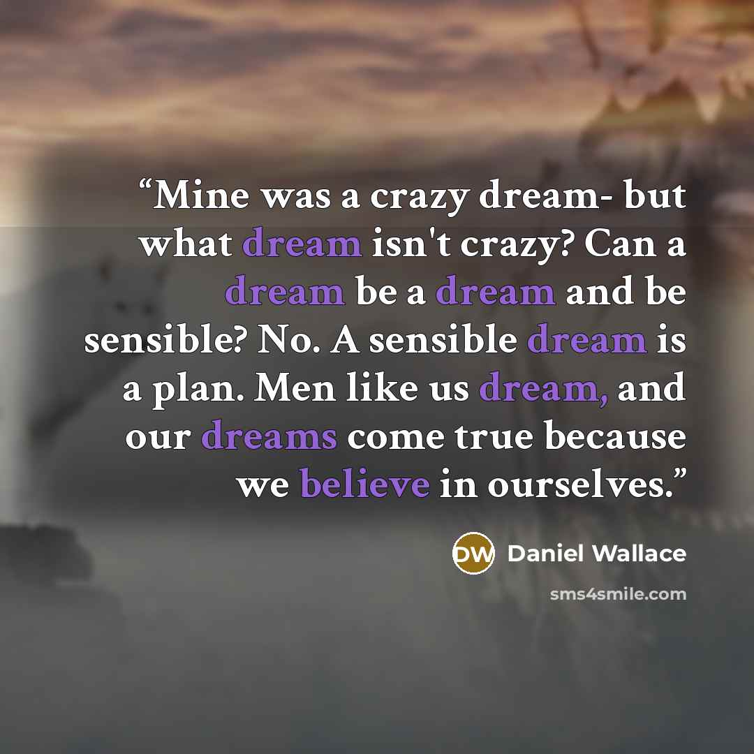 “Mine was a crazy dream- but what dream isn't crazy? Can a dream be a dream and be sensible? No. A sensible dream is a plan. Men like us dream, and our dreams come true because we believe in ourselves.” quote by Daniel Wallace