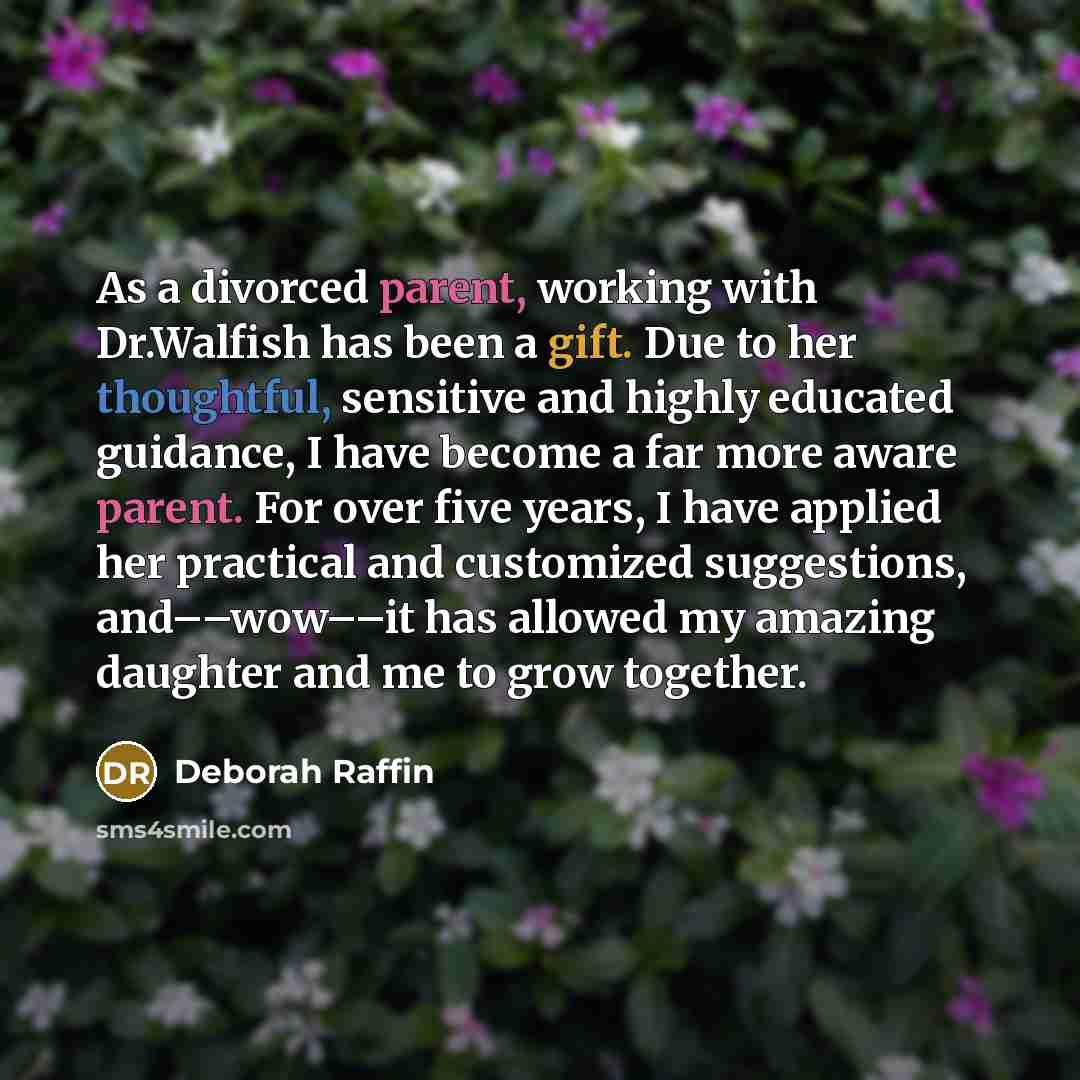 “As a divorced parent, working with Dr.Walfish has been a gift. Due to her thoughtful, sensitive and highly educated guidance, I have become a far more aware parent. For over five years, I have applied her practical and customized suggestions, and––wow––it has allowed my amazing daughter and me to…” quote by Deborah Raffin