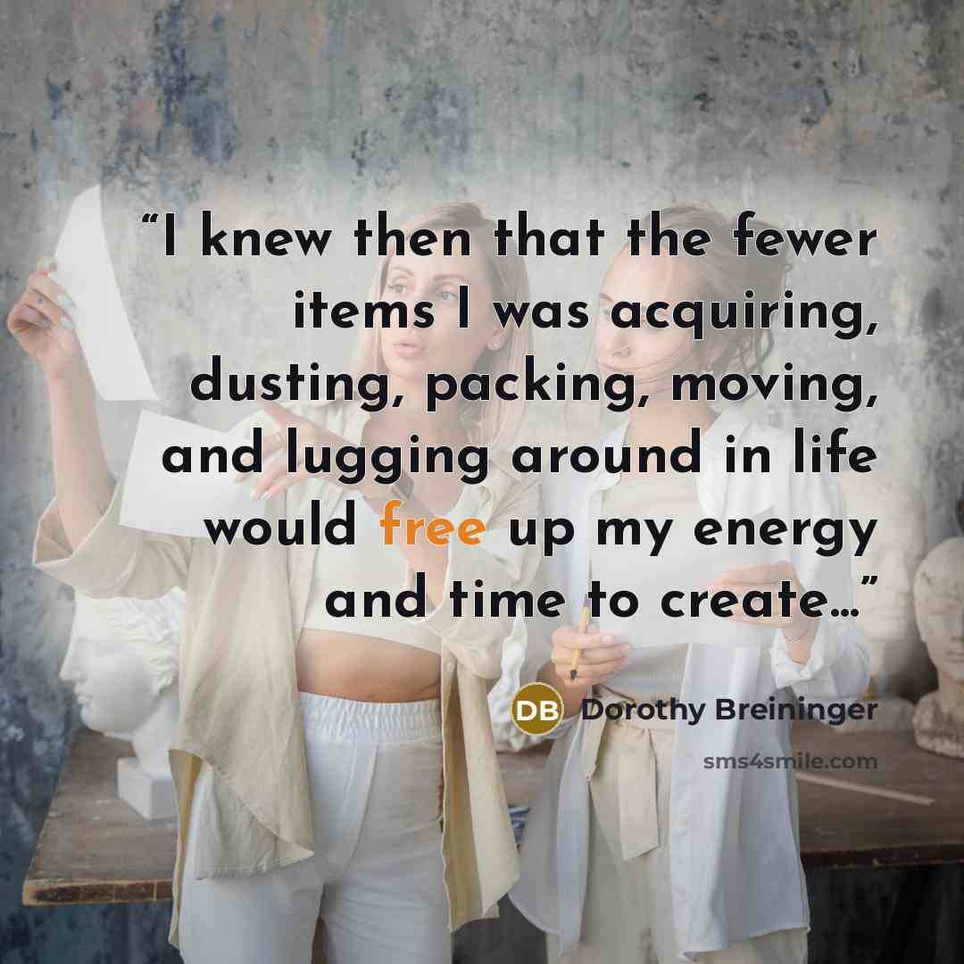 “I knew then that the fewer items I was acquiring, dusting, packing, moving, and lugging around in life would free up my energy and time to create...” quote by Dorothy Breininger