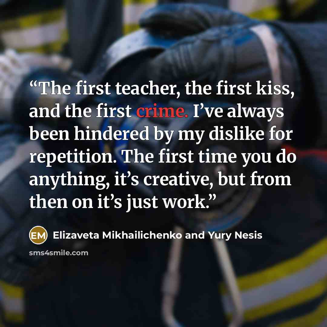 “The first teacher, the first kiss, and the first crime. I’ve always been hindered by my dislike for repetition. The first time you do anything, it’s creative, but from then on it’s just work.” quote by Elizaveta Mikhailichenko and Yury Nesis