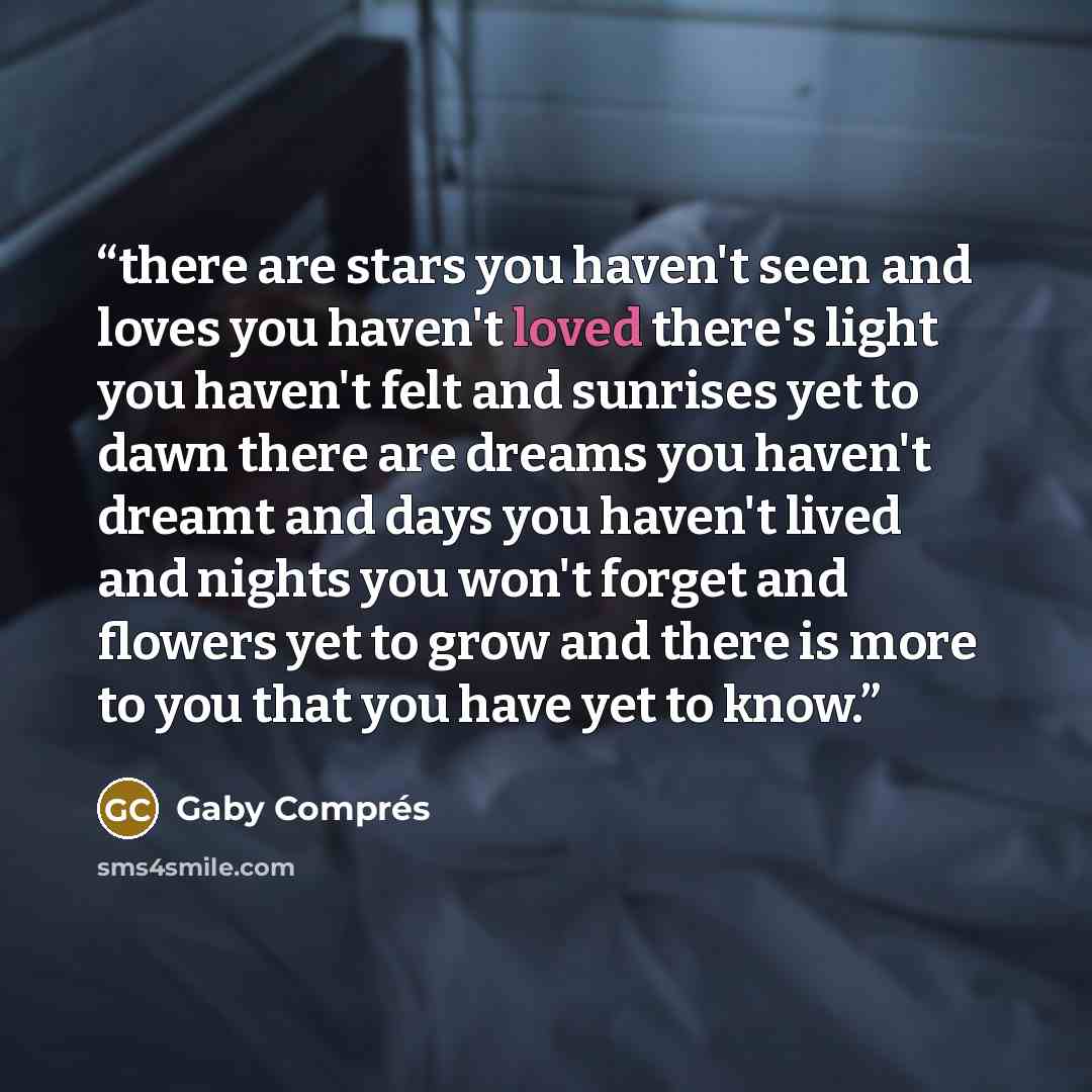 “there are stars you haven't seen and loves you haven't loved there's light you haven't felt and sunrises yet to dawn there are dreams you haven't dreamt and days you haven't lived and nights you won't forget and flowers yet to grow and there is more to you that you have yet to know.” quote by Gaby Comprés