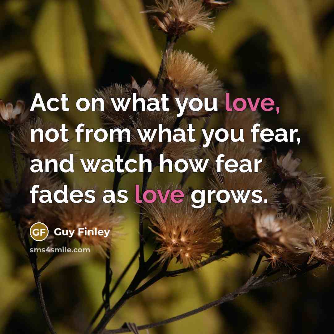 “Act on what you love, not from what you fear,…” quote by Guy Finley