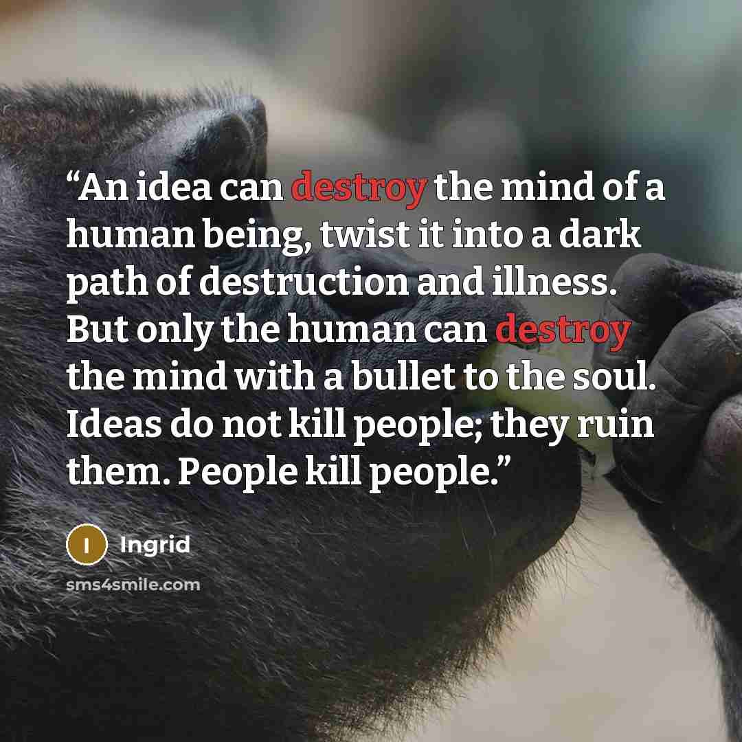 “An idea can destroy the mind of a human being, twist it into a dark path of destruction and illness. But only the human can destroy the mind with a bullet to the soul. Ideas do not kill people; they ruin them. People kill people.” quote by Ingrid