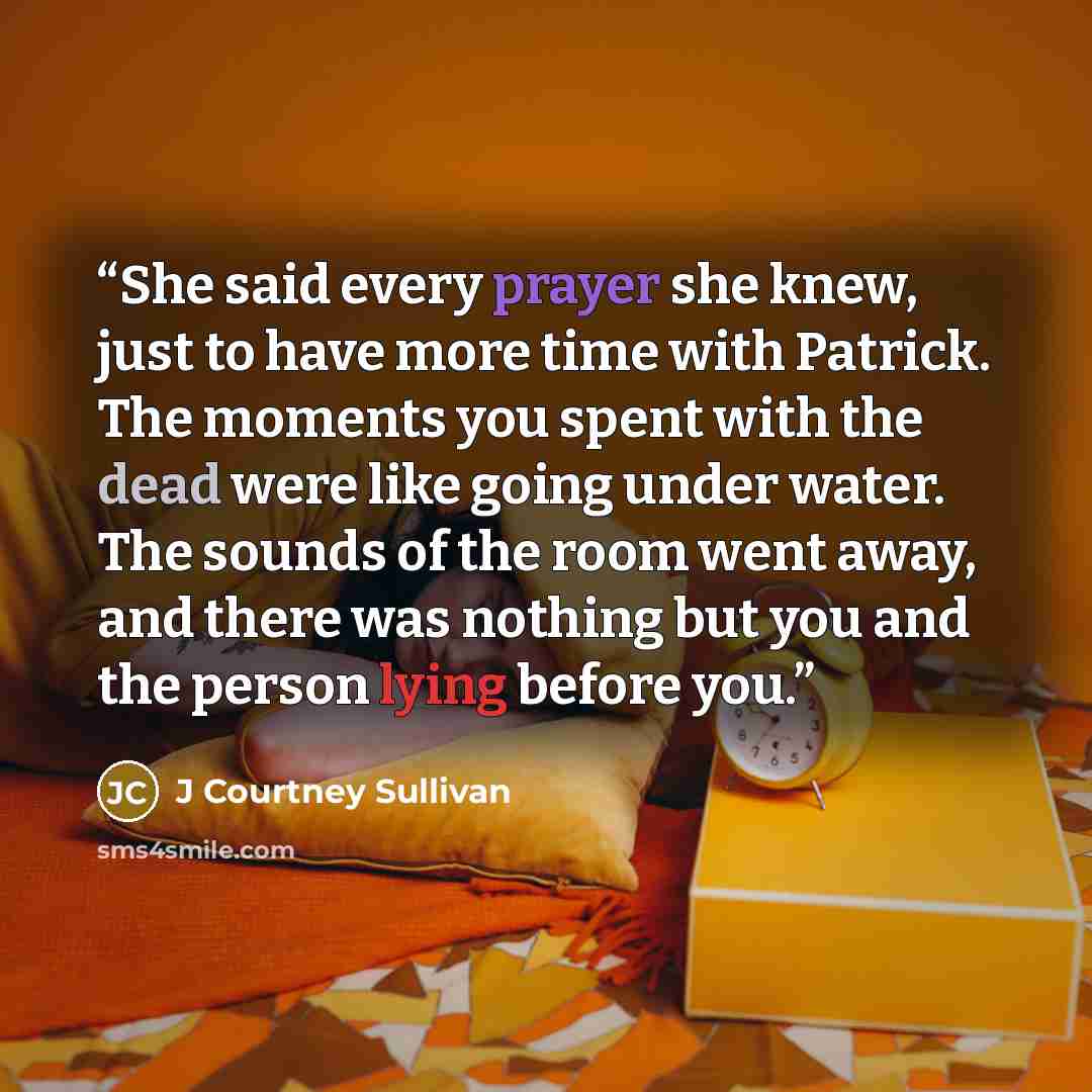 “She said every prayer she knew, just to have more time with Patrick. The moments you spent with the dead were like going under water. The sounds of the room went away, and there was nothing but you and the person lying before you.” quote by J Courtney Sullivan