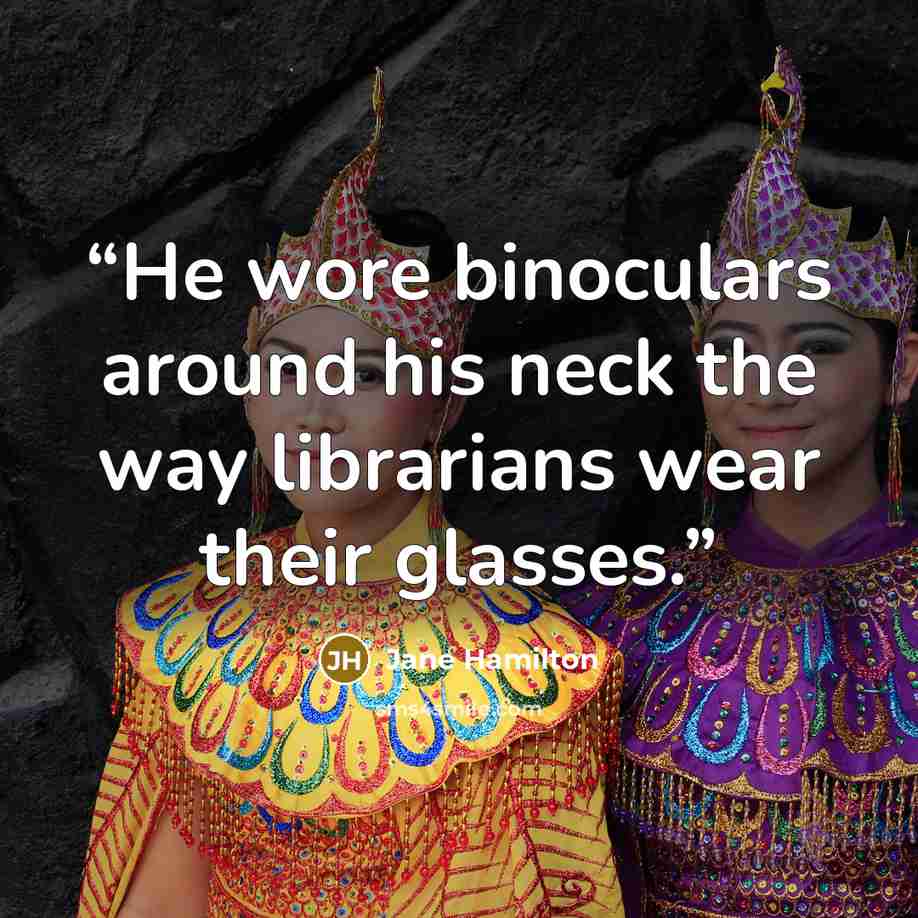 “He wore binoculars around his neck the way librarians wear their glasses.” quote by Jane Hamilton
