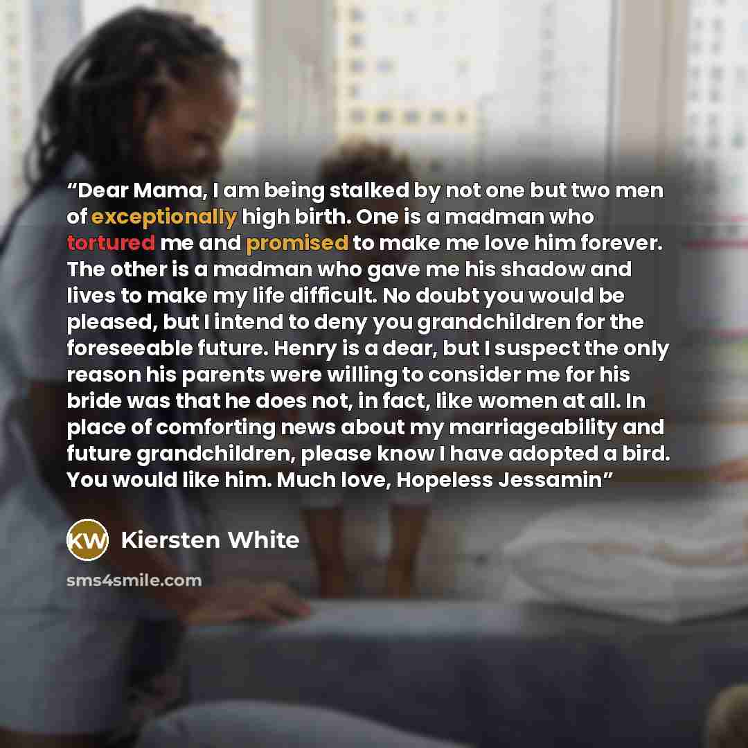 “Dear Mama, I am being stalked by not one but two men of exceptionally high birth. One is a madman who tortured me and promised to make me love him forever. The other is a madman who gave me his shadow and lives to make my life difficult. No doubt you would be pleased, but I intend to deny you…” quote by Kiersten White