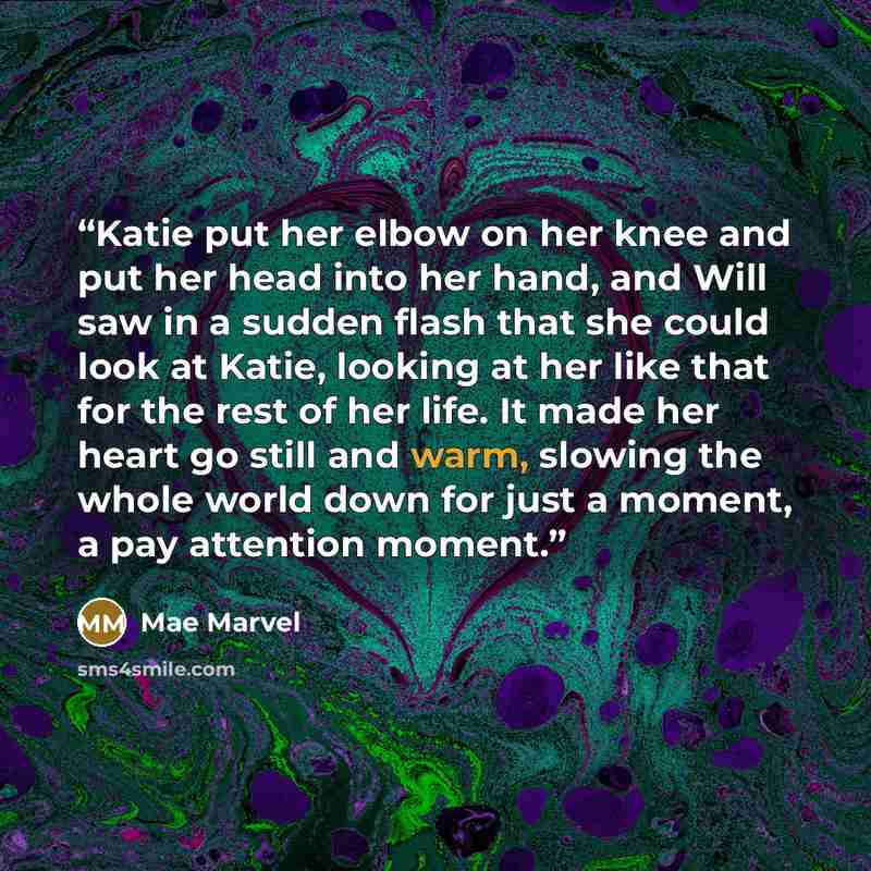 “Katie put her elbow on her knee and put her head into her hand, and Will saw in a sudden flash that she could look at Katie, looking at her like that for the rest of her life. It made her heart go still and warm, slowing the whole world down for just a moment, a pay attention moment.” quote by Mae Marvel