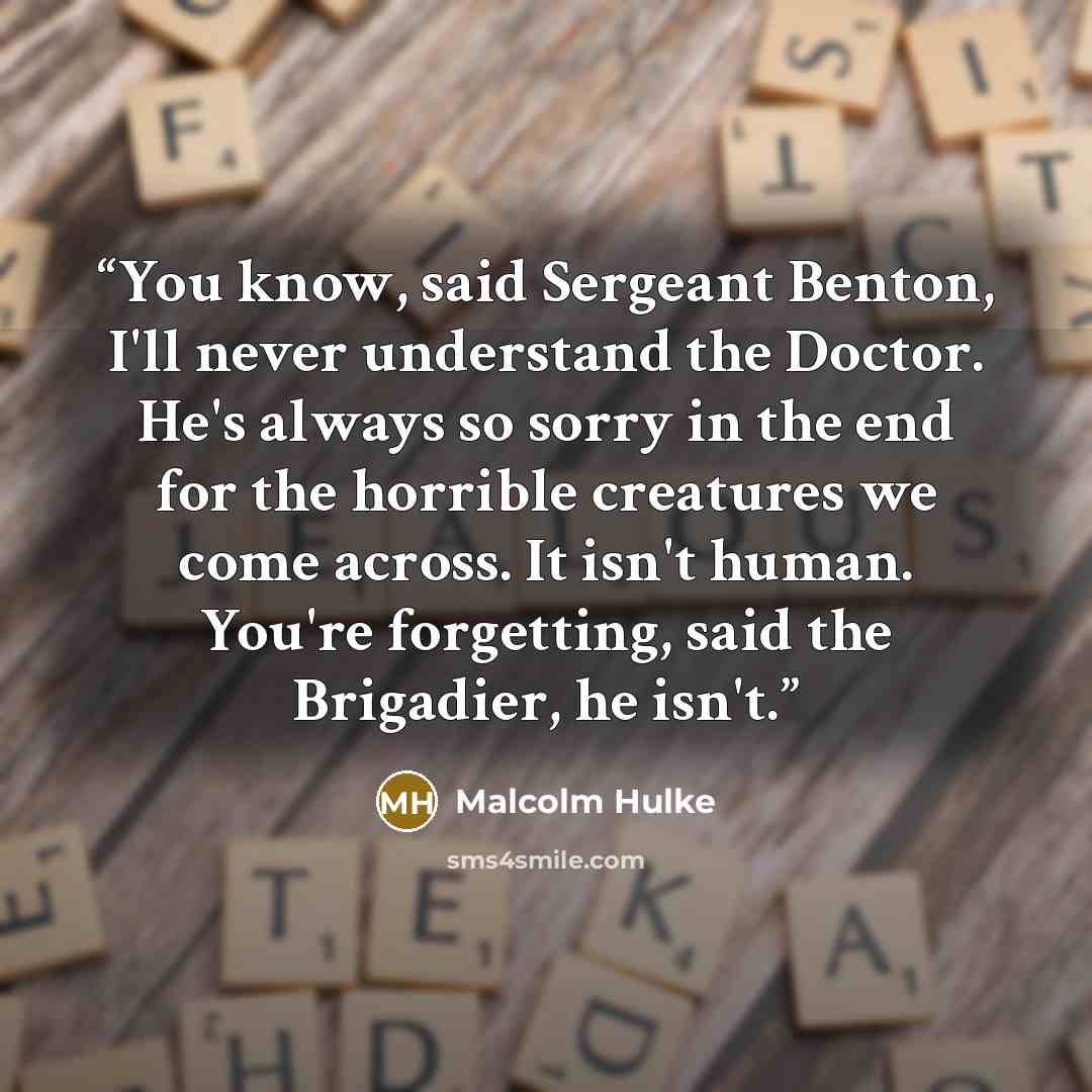 “You know, said Sergeant Benton, I'll never understand the Doctor. He's always so sorry in the end for the horrible creatures we come across. It isn't human. You're forgetting, said the Brigadier, he isn't.” quote by Malcolm Hulke