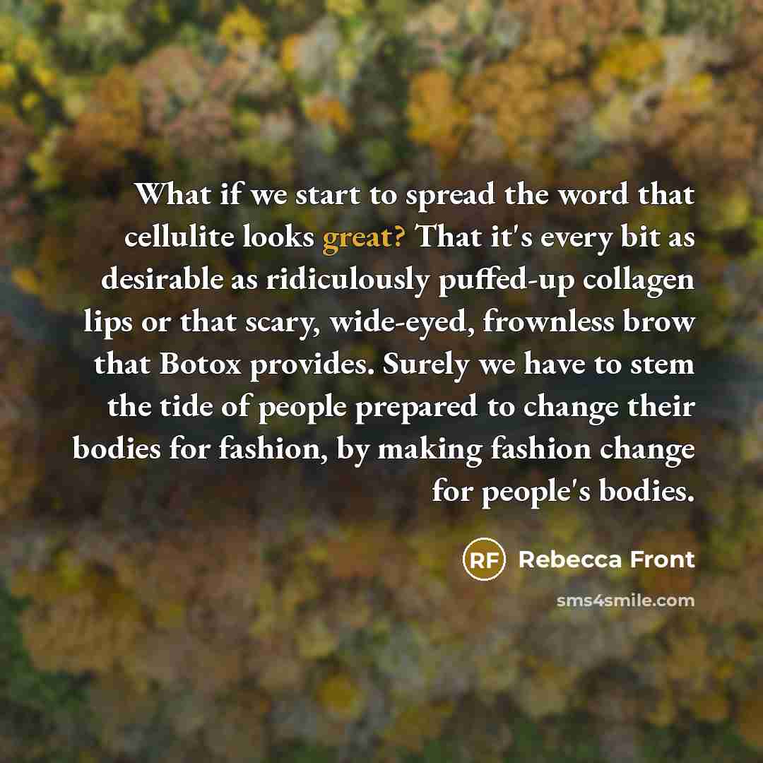 “What if we start to spread the word that cellulite looks great? That it's every bit as desirable as ridiculously puffed-up collagen lips or that scary, wide-eyed, frownless brow that Botox provides. Surely we have to stem the tide of people prepared to change their bodies for fashion, by making…” quote by Rebecca Front