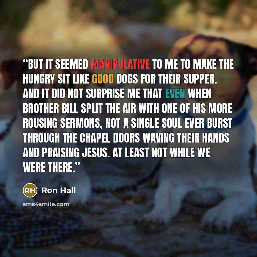 “But it seemed manipulative to me to make the hungry sit like good dogs for their supper. And it did not surprise me that even when Brother Bill split the air with one of his more rousing sermons, not a single soul ever burst through the chapel doors waving their hands and praising Jesus. At least…” quote by Ron Hall