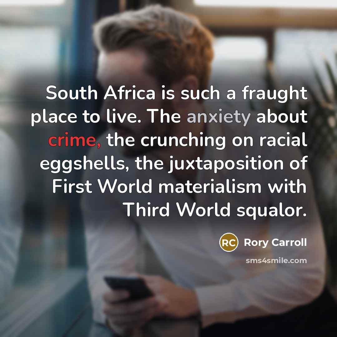 “South Africa is such a fraught place to live. The anxiety about crime, the crunching on racial eggshells, the juxtaposition of First World materialism with Third World squalor.” quote by Rory Carroll