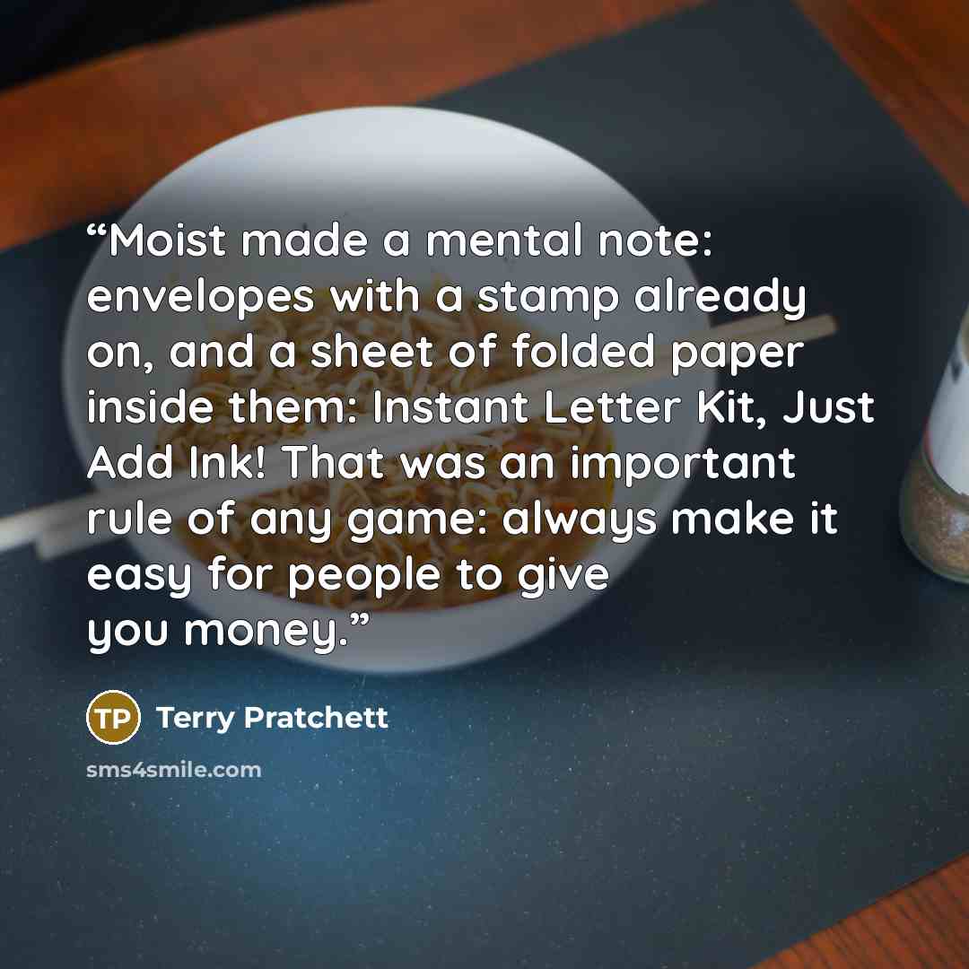 “Moist made a mental note: envelopes with a stamp already on, and a sheet of folded paper inside them: Instant Letter Kit, Just Add Ink! That was an important rule of any game: always make it easy for people to give you money.” quote by Terry Pratchett