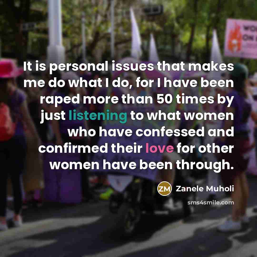 “It is personal issues that makes me do what I do, for I have been raped more than 50 times by just listening to what women who have confessed and confirmed their love for other women have been through.” quote by Zanele Muholi