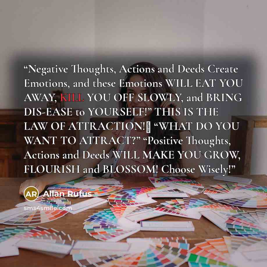 “Negative Thoughts, Actions and Deeds Create Emotions, and these Emotions WILL EAT YOU AWAY, KILL YOU OFF SLOWLY, and BRING DIS-EASE to YOURSELF!” THIS IS THE LAW OF ATTRACTION!� “WHAT DO YOU WANT TO ATTRACT?” “Positive Thoughts, Actions and Deeds WILL MAKE YOU GROW, FLOURISH and BLOSSOM! Choose…” quote by Allan Rufus