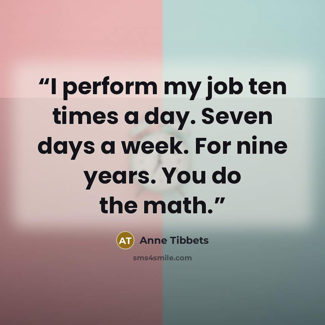 “I perform my job ten times a day. Seven days a week. For nine years. You do the math.” quote by Anne Tibbets