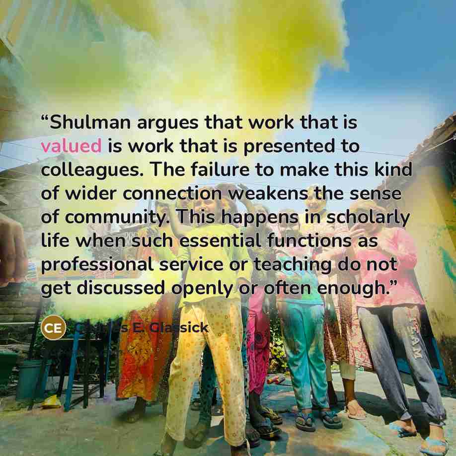 “Shulman argues that work that is valued is work that is presented to colleagues. The failure to make this kind of wider connection weakens the sense of community. This happens in scholarly life when such essential functions as professional service or teaching do not get discussed openly or often…” quote by Charles E. Glassick