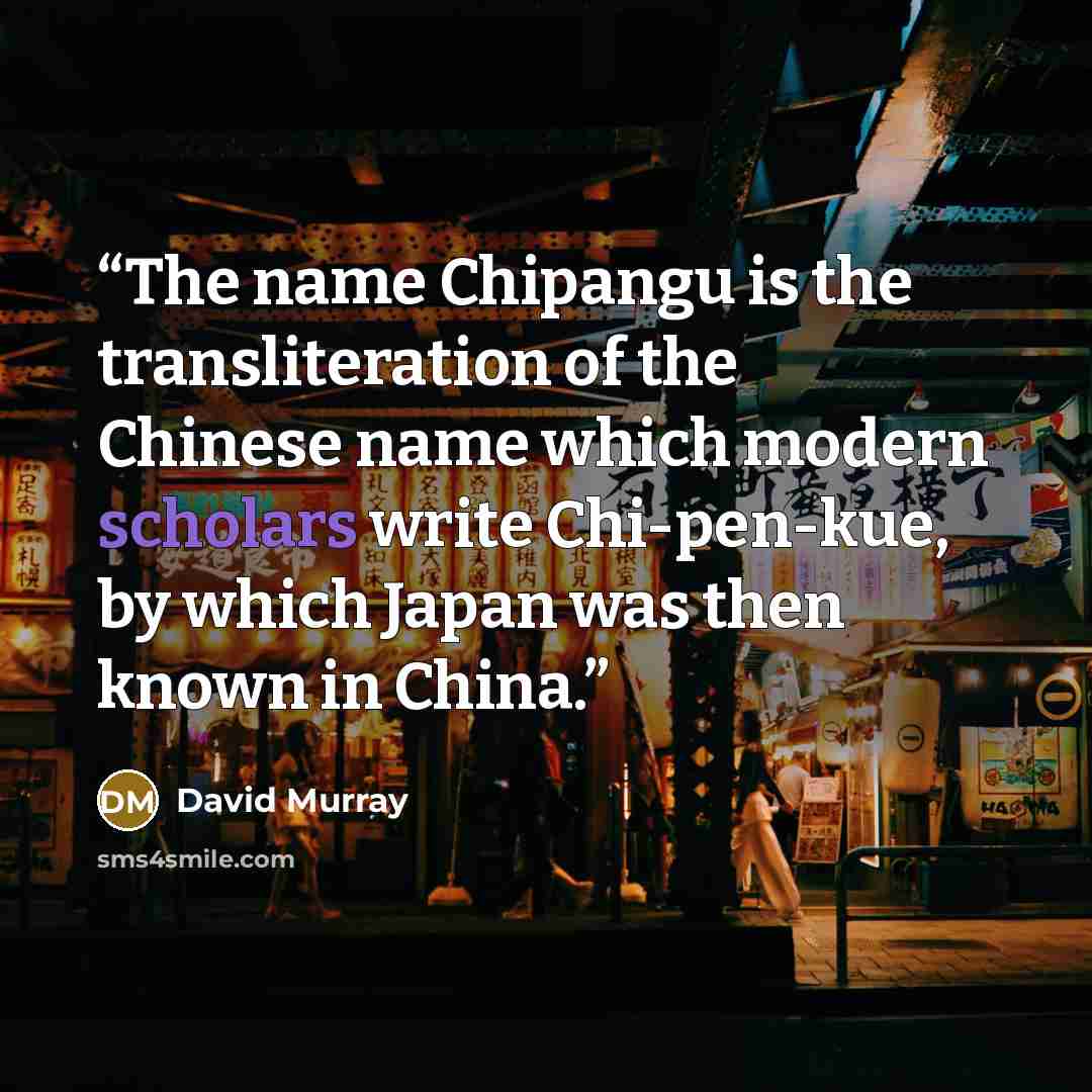 “The name Chipangu is the transliteration of the Chinese name which modern scholars write Chi-pen-kue, by which Japan was then known in China.” quote by David Murray