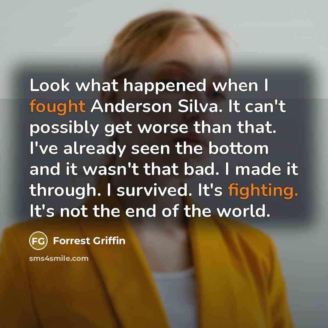 “Look what happened when I fought Anderson Silva. It can't possibly get worse than that. I've already seen the bottom and it wasn't that bad. I made it through. I survived. It's fighting. It's not the end of the world.” quote by Forrest Griffin