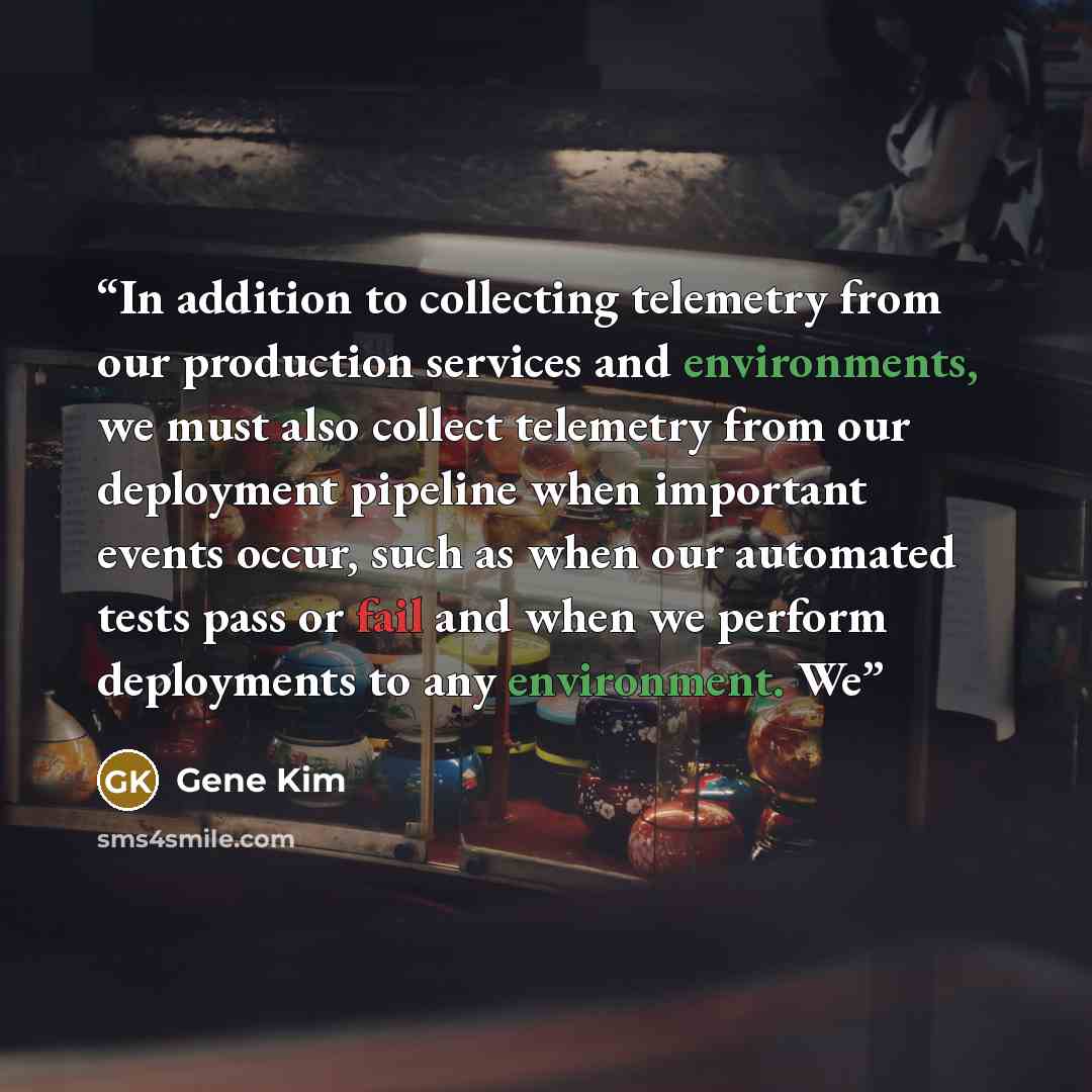 “In addition to collecting telemetry from our production services and environments, we must also collect telemetry from our deployment pipeline when important events occur, such as when our automated tests pass or fail and when we perform deployments to any environment. We” quote by Gene Kim