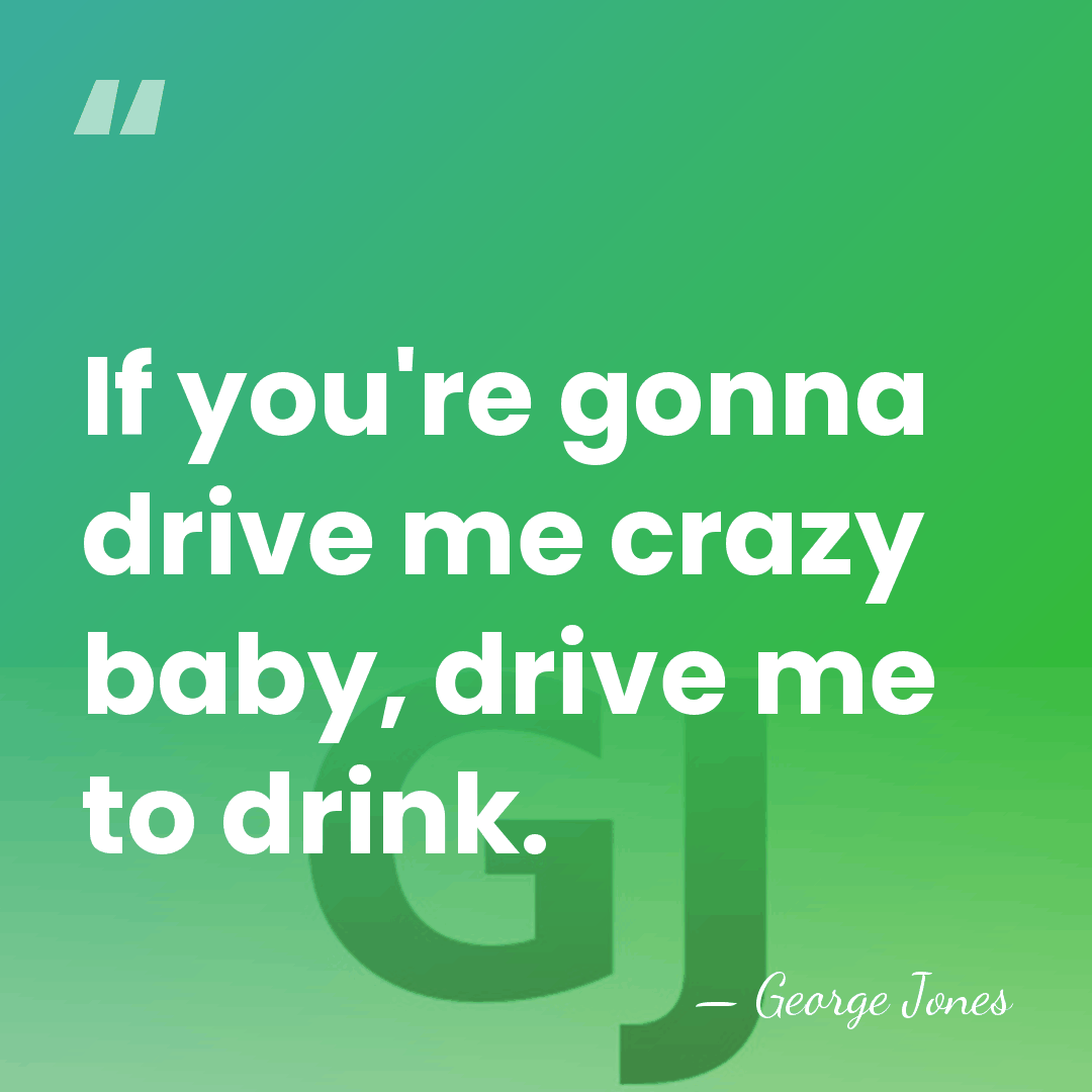 If you're gonna drive me crazy baby, drive me to drink. - George Jones