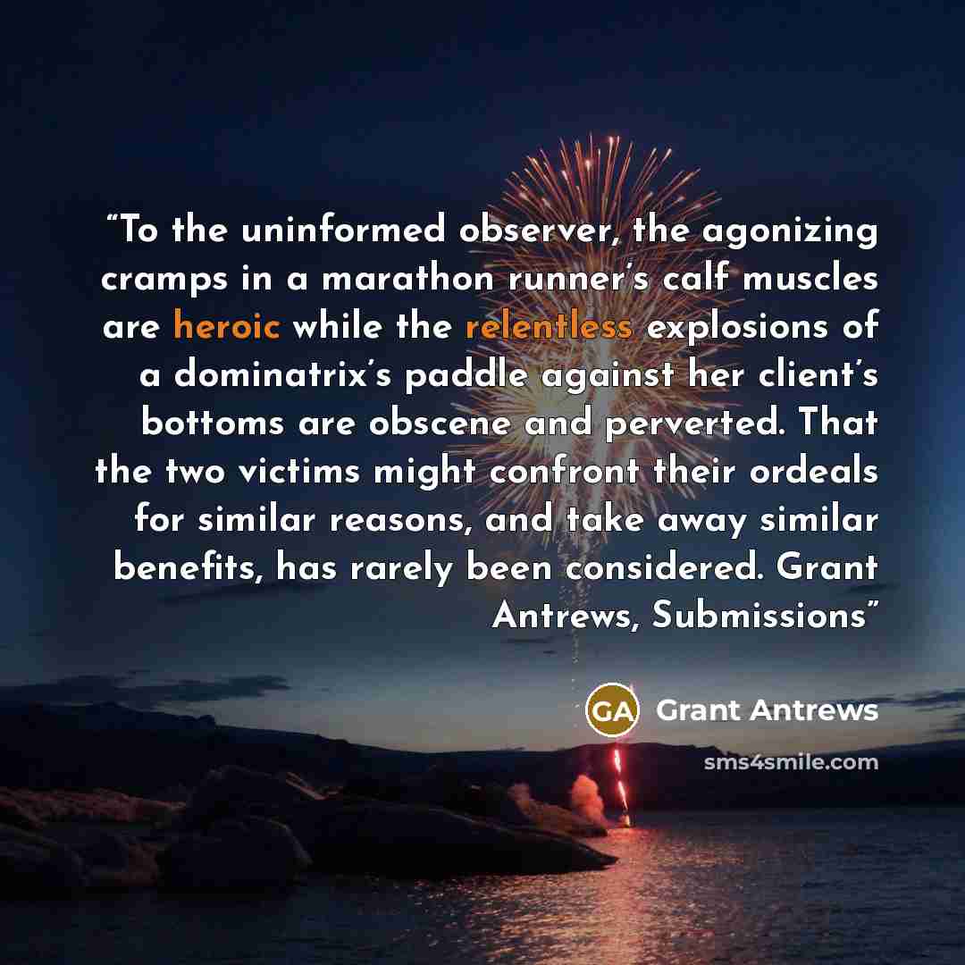 “To the uninformed observer, the agonizing cramps in a marathon runner’s calf muscles are heroic while the relentless explosions of a dominatrix’s paddle against her client’s bottoms are obscene and perverted. That the two victims might confront their ordeals for similar reasons, and take away…” quote by Grant Antrews