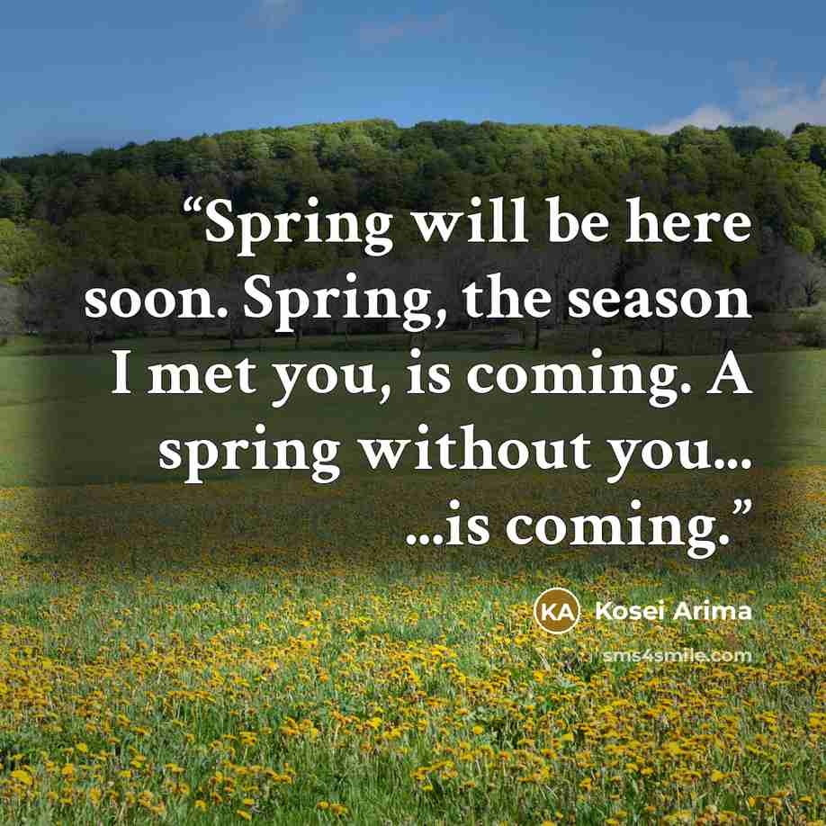 “Spring will be here soon. Spring, the season I met you, is coming. A spring without you... ...is coming.” quote by Kosei Arima