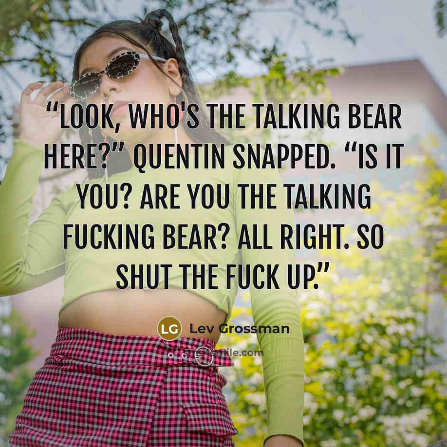 “Look, who's the talking bear here?” Quentin snapped. “Is it you? Are you the talking fucking bear? All right. So shut the fuck up.” quote by Lev Grossman