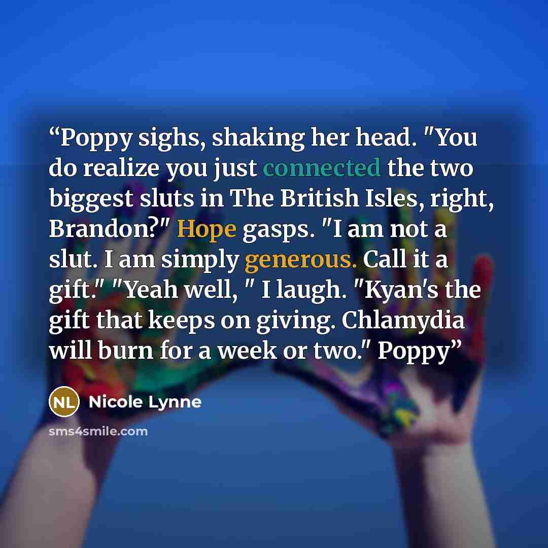 “Poppy sighs, shaking her head. "You do realize you just connected the two biggest sluts in The British Isles, right, Brandon?" Hope gasps. "I am not a slut. I am simply generous. Call it a gift." "Yeah well, " I laugh. "Kyan's the gift that keeps on giving. Chlamydia will burn for a week or two."…” quote by Nicole Lynne