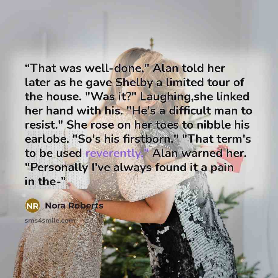 “That was well-done," Alan told her later as he gave Shelby a limited tour of the house. "Was it?" Laughing,she linked her hand with his. "He's a difficult man to resist." She rose on her toes to nibble his earlobe. "So's his firstborn." "That term's to be used reverently," Alan warned her…” quote by Nora Roberts