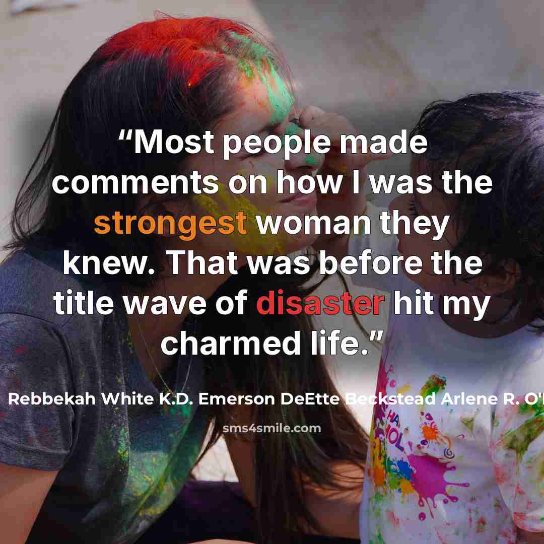 “Most people made comments on how I was the strongest woman they knew. That was before the title wave of disaster hit my charmed life.” quote by Rebbekah White K.D. Emerson DeEtte Beckstead Arlene R. O'Neil
