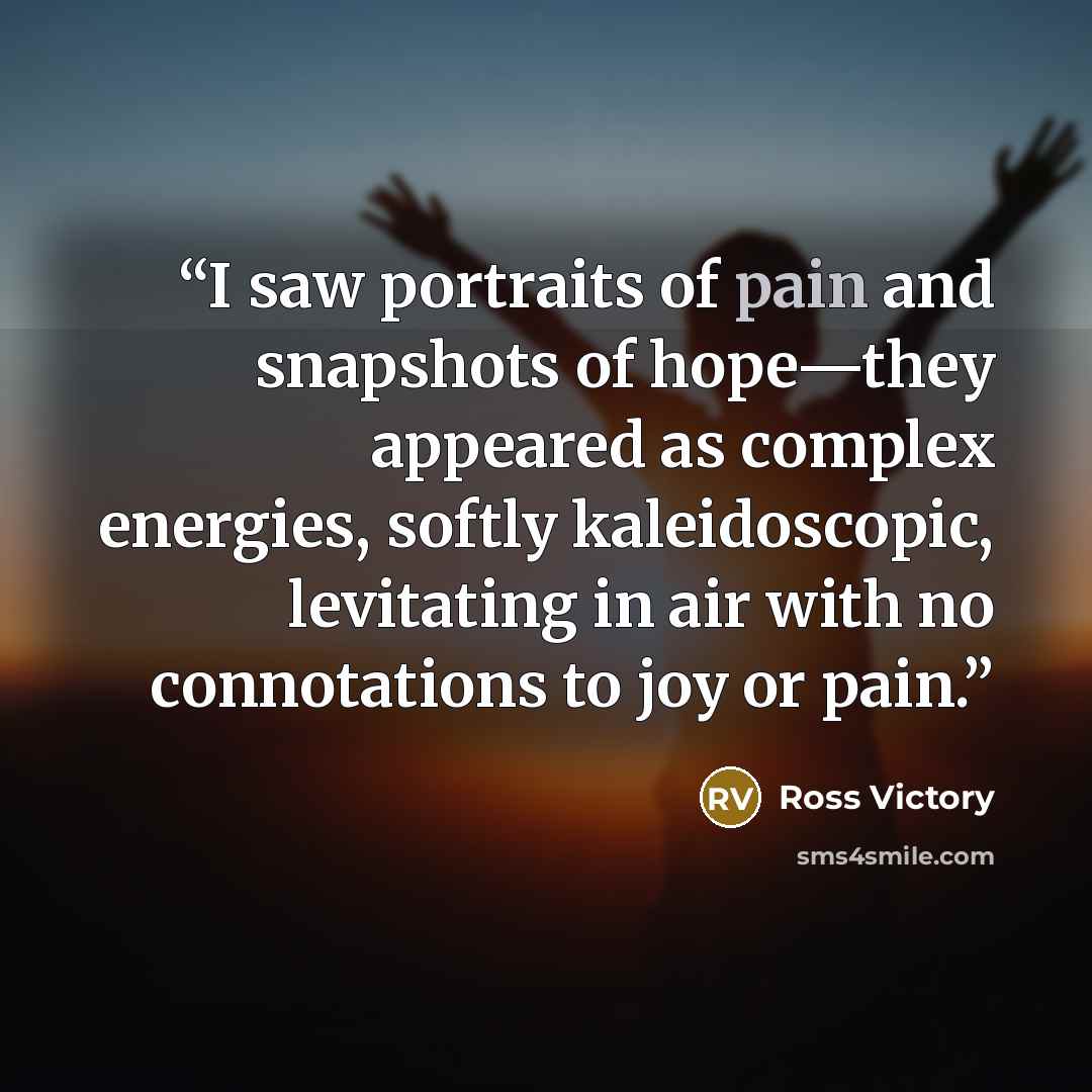 “I saw portraits of pain and snapshots of hope—they appeared as complex energies, softly kaleidoscopic, levitating in air with no connotations to joy or pain.” quote by Ross Victory