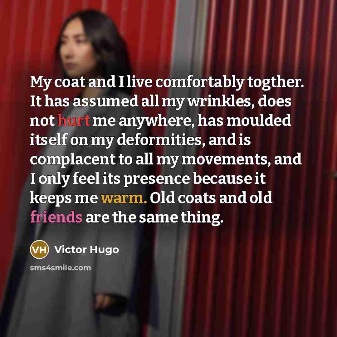 “My coat and I live comfortably togther. It has assumed all my wrinkles, does not hurt me anywhere, has moulded itself on my deformities, and is complacent to all my movements, and I only feel its presence because it keeps me warm. Old coats and old friends are the same thing.” quote by Victor Hugo