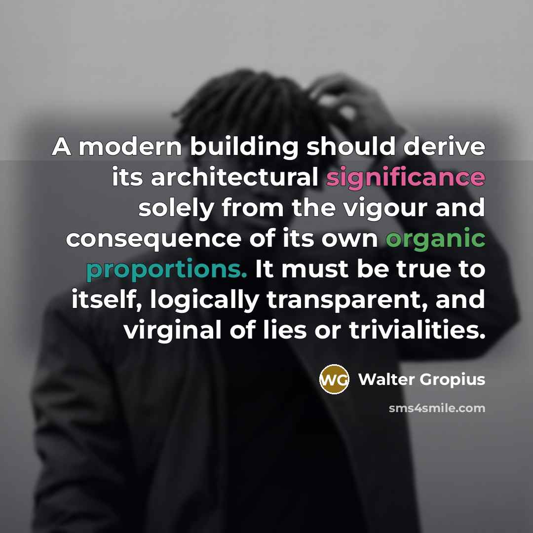 “A modern building should derive its architectural significance solely from the vigour and consequence of its own organic proportions. It must be true to itself, logically transparent, and virginal of lies or trivialities.” quote by Walter Gropius
