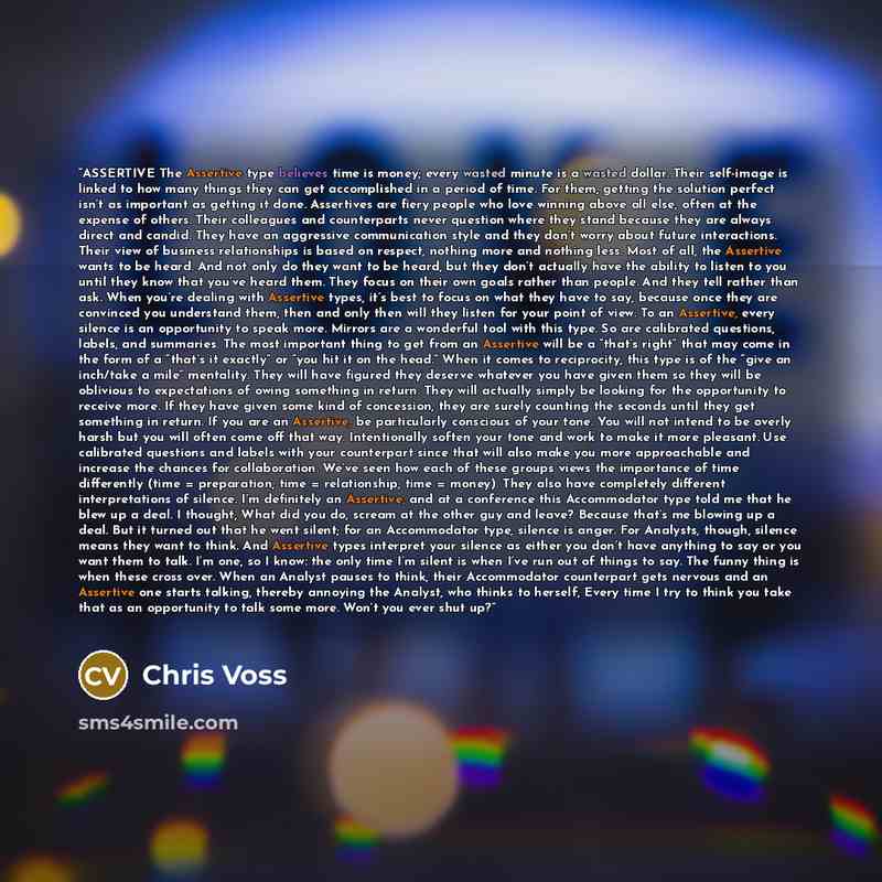 “ASSERTIVE The Assertive type believes time is money; every wasted minute is a wasted dollar. Their self-image is linked to how many things they can get accomplished in a period of time. For them, getting the solution perfect isn’t as important as getting it done. Assertives are fiery people who…” quote by Chris Voss