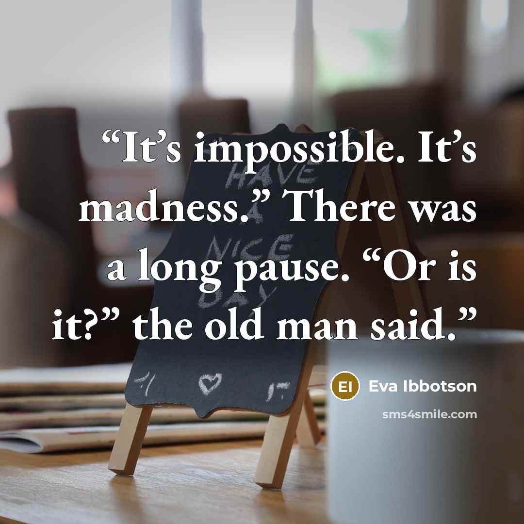 “It’s impossible. It’s madness.” There was a long pause. “Or is it?” the old man said.” quote by Eva Ibbotson