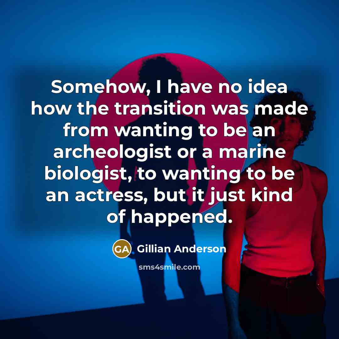 “Somehow, I have no idea how the transition was made from wanting to be an archeologist or a marine biologist, to wanting to be an actress, but it just kind of happened.” quote by Gillian Anderson
