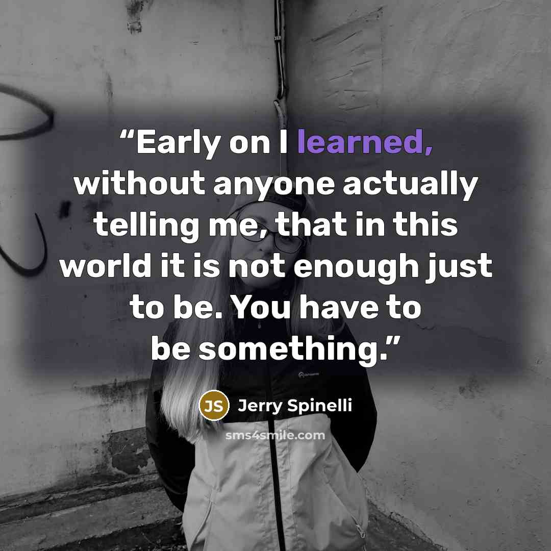 “Early on I learned, without anyone actually telling me, that in this world it is not enough just to be. You have to be something.” quote by Jerry Spinelli
