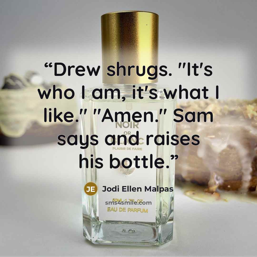 “Drew shrugs. "It's who I am, it's what I like." "Amen." Sam says and raises his bottle.” quote by Jodi Ellen Malpas