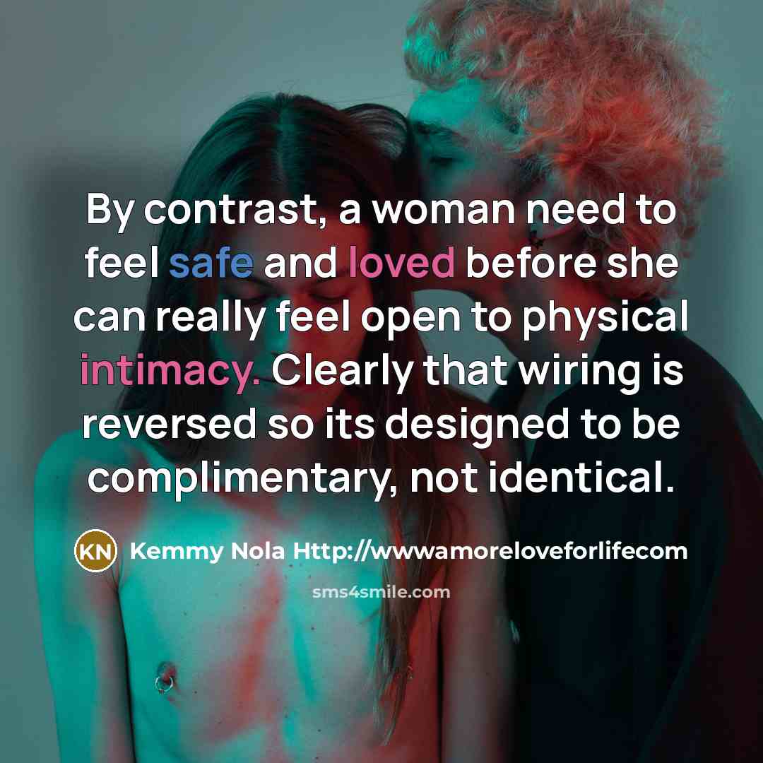 “By contrast, a woman need to feel safe and loved before she can really feel open to physical intimacy. Clearly that wiring is reversed so its designed to be complimentary, not identical.” quote by Kemmy Nola Http://wwwamoreloveforlifecom