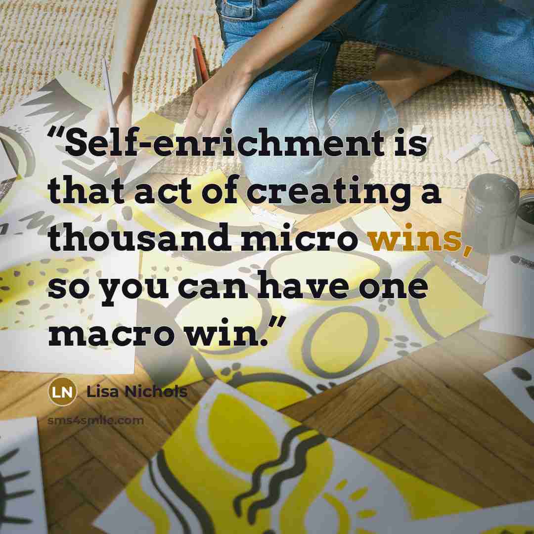 “Self-enrichment is that act of creating a thousand micro wins, so you can have one macro win.” quote by Lisa Nichols