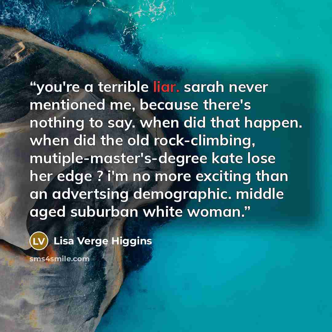 “you're a terrible liar. sarah never mentioned me, because there's nothing to say. when did that happen. when did the old rock-climbing, mutiple-master's-degree kate lose her edge ? i'm no more exciting than an advertsing demographic. middle aged suburban white woman.” quote by Lisa Verge Higgins