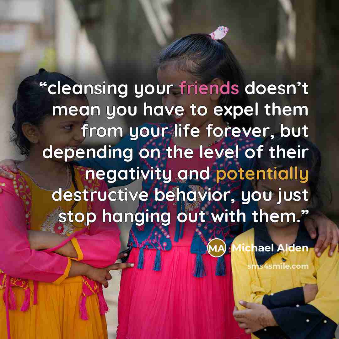 “cleansing your friends doesn’t mean you have to expel them from your life forever, but depending on the level of their negativity and potentially destructive behavior, you just stop hanging out with them.” quote by Michael Alden