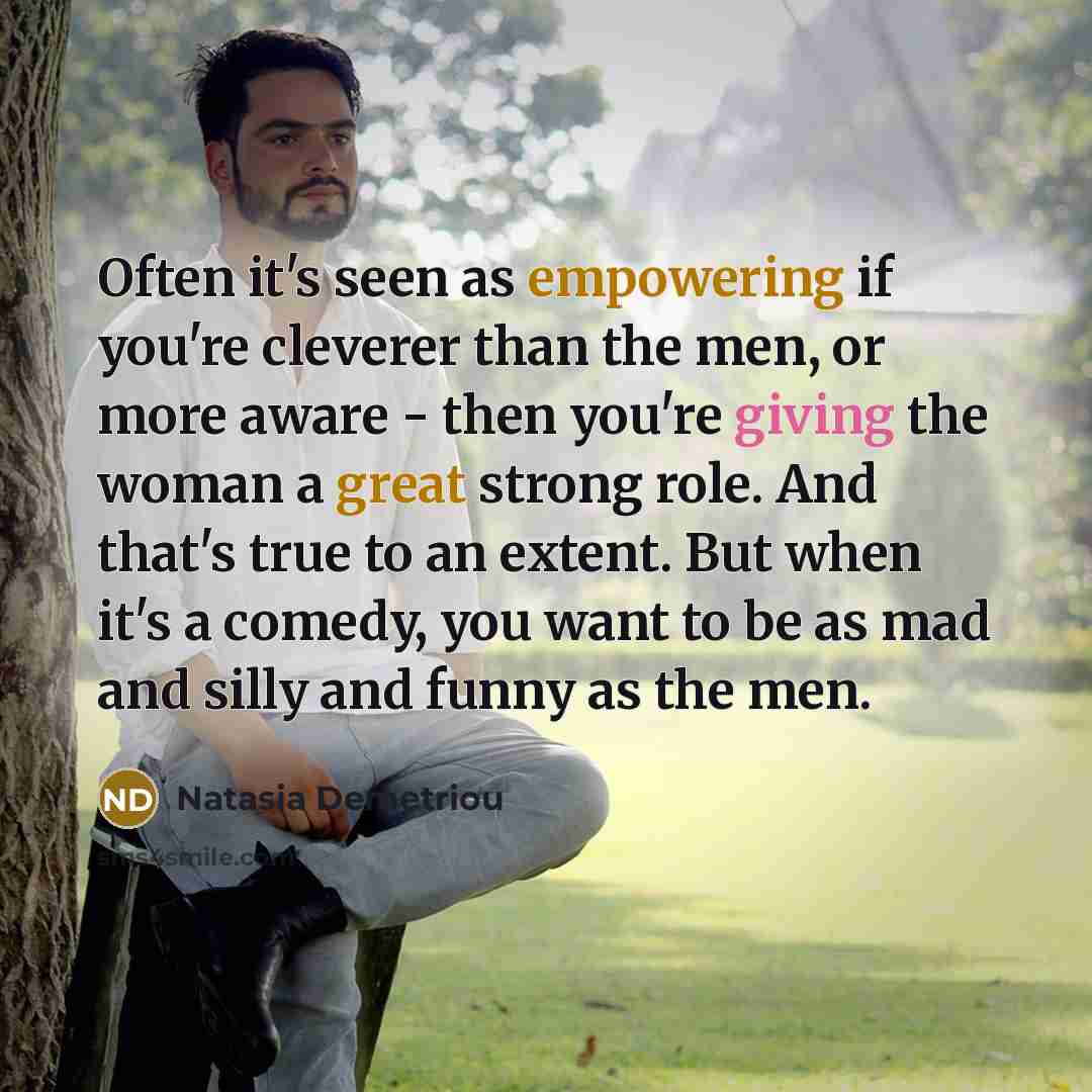 “Often it's seen as empowering if you're cleverer than the men, or more aware - then you're giving the woman a great strong role. And that's true to an extent. But when it's a comedy, you want to be as mad and silly and funny as the men.” quote by Natasia Demetriou