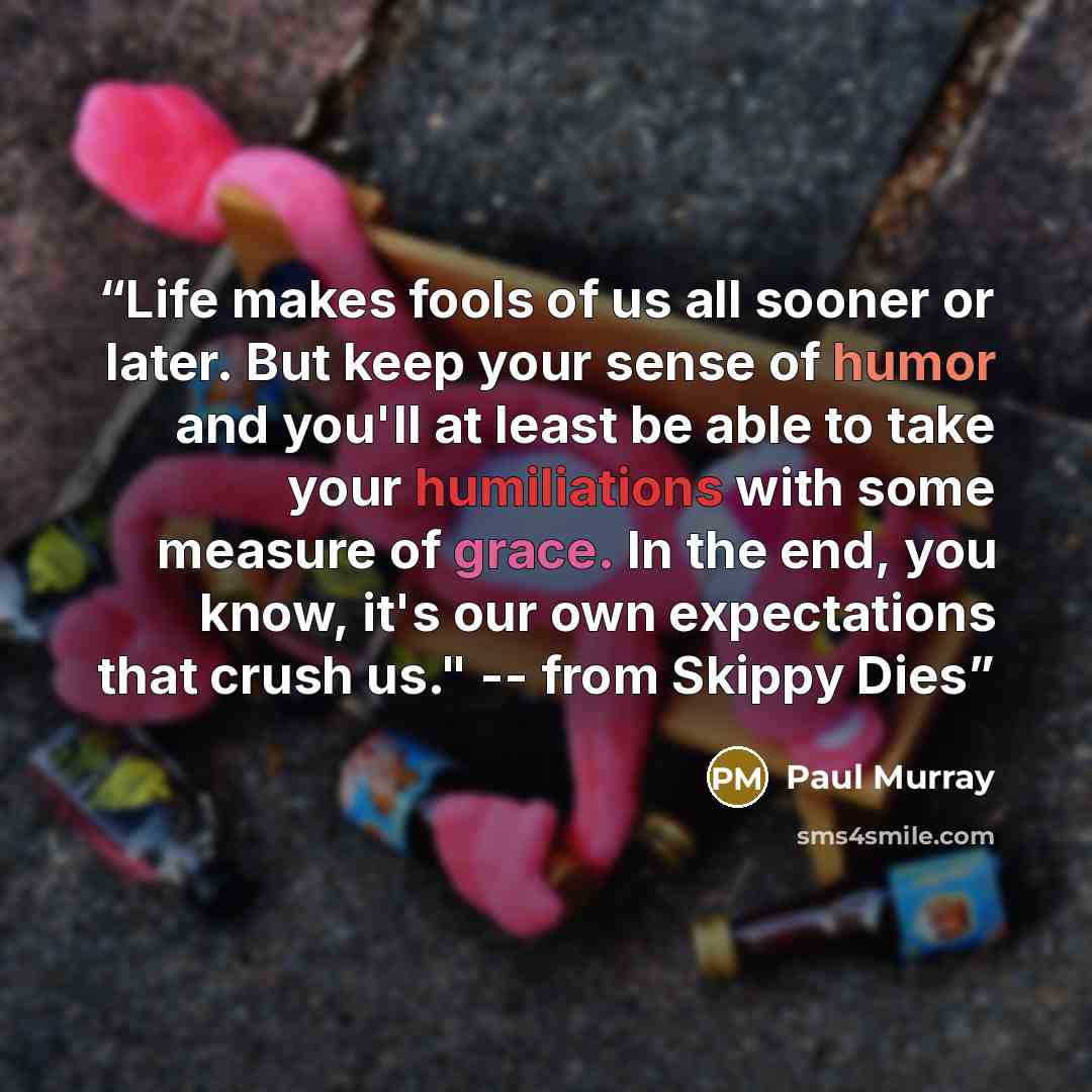 “Life makes fools of us all sooner or later. But keep your sense of humor and you'll at least be able to take your humiliations with some measure of grace. In the end, you know, it's our own expectations that crush us." -- from Skippy Dies” quote by Paul Murray