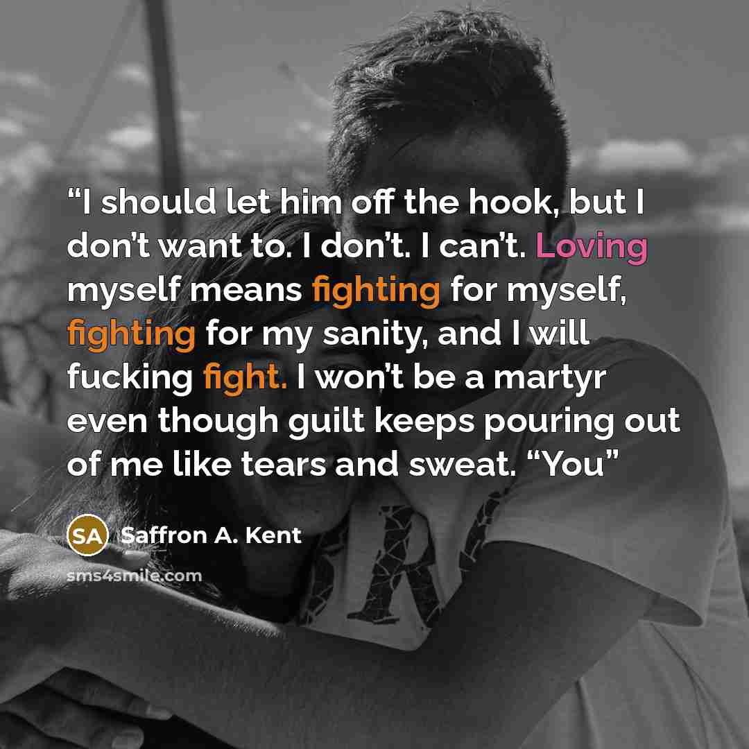 “I should let him off the hook, but I don’t want to. I don’t. I can’t. Loving myself means fighting for myself, fighting for my sanity, and I will fucking fight. I won’t be a martyr even though guilt keeps pouring out of me like tears and sweat. “You” quote by Saffron A. Kent