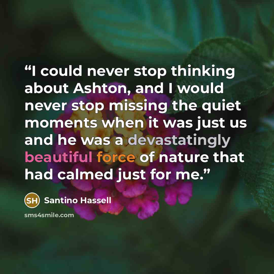 “I could never stop thinking about Ashton, and I would never stop missing the quiet moments when it was just us and he was a devastatingly beautiful force of nature that had calmed just for me.” quote by Santino Hassell